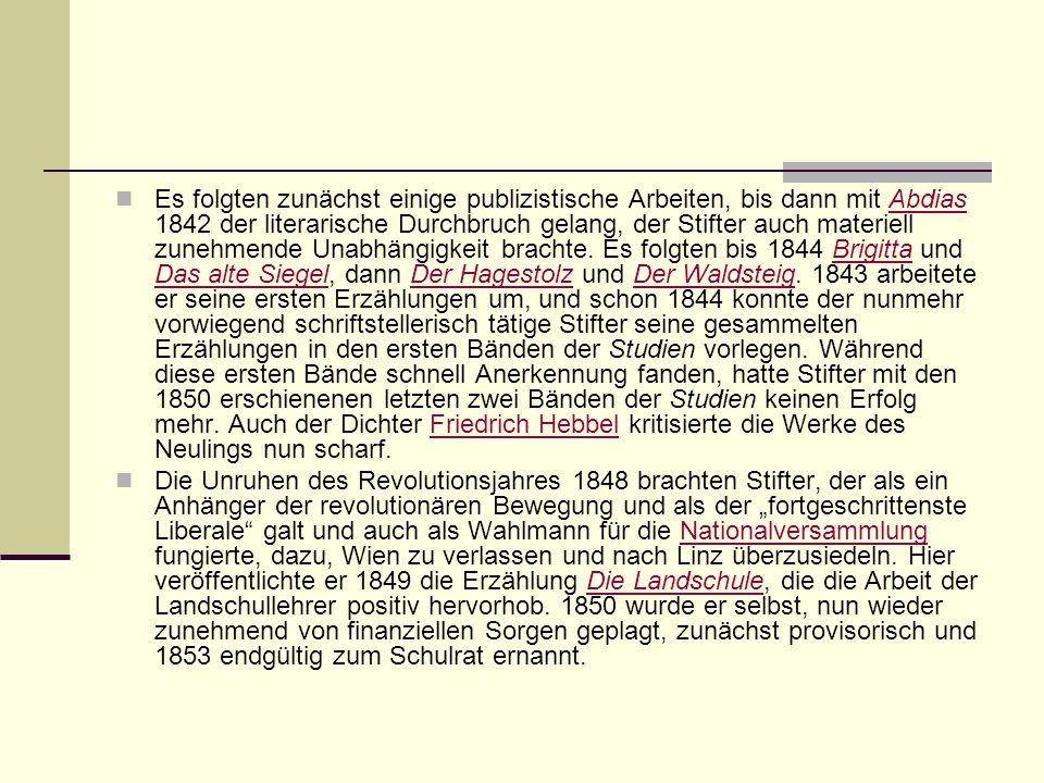 Es folgten zunächst einige publizistische Arbeiten, bis dann mit Abdias 1842 der literarische Durchbruch gelang, der Stifter auch materiell zunehmende Unabhängigkeit brachte. Es folgten bis 1844 Brigitta und Das alte Siegel, dann Der Hagestolz und Der Waldsteig arbeitete er seine ersten Erzählungen um, und schon 1844 konnte der nunmehr vorwiegend schriftstellerisch tätige Stifter seine gesammelten Erzählungen in den ersten Bänden der Studien vorlegen. Während diese ersten Bände schnell Anerkennung fanden, hatte Stifter mit den 1850 erschienenen letzten zwei Bänden der Studien keinen Erfolg mehr. Auch der Dichter Friedrich Hebbel kritisierte die Werke des Neulings nun scharf.