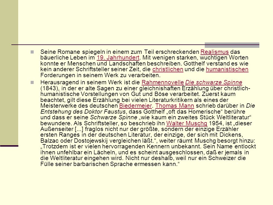 Seine Romane spiegeln in einem zum Teil erschreckenden Realismus das bäuerliche Leben im 19. Jahrhundert. Mit wenigen starken, wuchtigen Worten konnte er Menschen und Landschaften beschreiben. Gotthelf verstand es wie kein anderer Schriftsteller seiner Zeit, die christlichen und die humanistischen Forderungen in seinem Werk zu verarbeiten.