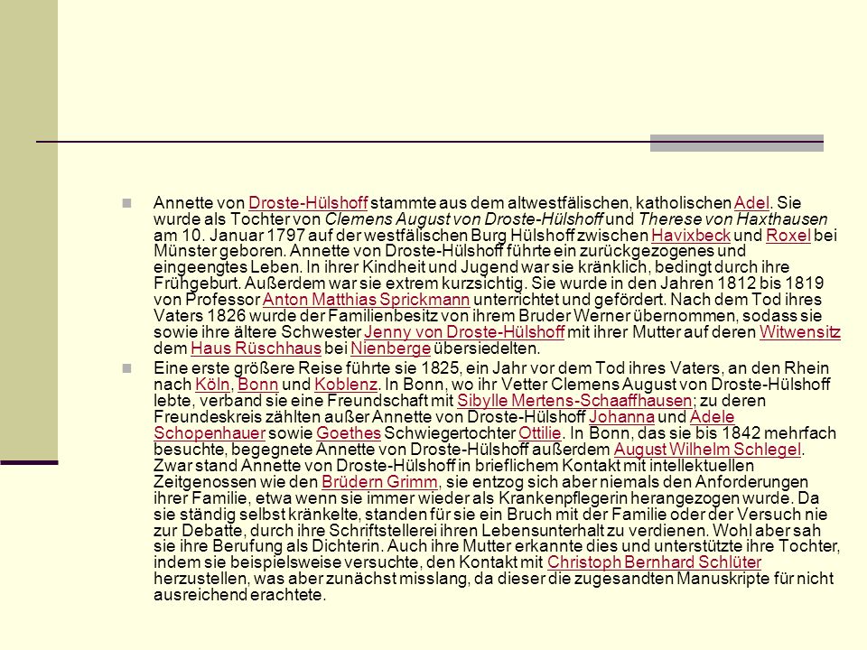 Annette von Droste-Hülshoff stammte aus dem altwestfälischen, katholischen Adel. Sie wurde als Tochter von Clemens August von Droste-Hülshoff und Therese von Haxthausen am 10. Januar 1797 auf der westfälischen Burg Hülshoff zwischen Havixbeck und Roxel bei Münster geboren. Annette von Droste-Hülshoff führte ein zurückgezogenes und eingeengtes Leben. In ihrer Kindheit und Jugend war sie kränklich, bedingt durch ihre Frühgeburt. Außerdem war sie extrem kurzsichtig. Sie wurde in den Jahren 1812 bis 1819 von Professor Anton Matthias Sprickmann unterrichtet und gefördert. Nach dem Tod ihres Vaters 1826 wurde der Familienbesitz von ihrem Bruder Werner übernommen, sodass sie sowie ihre ältere Schwester Jenny von Droste-Hülshoff mit ihrer Mutter auf deren Witwensitz dem Haus Rüschhaus bei Nienberge übersiedelten.