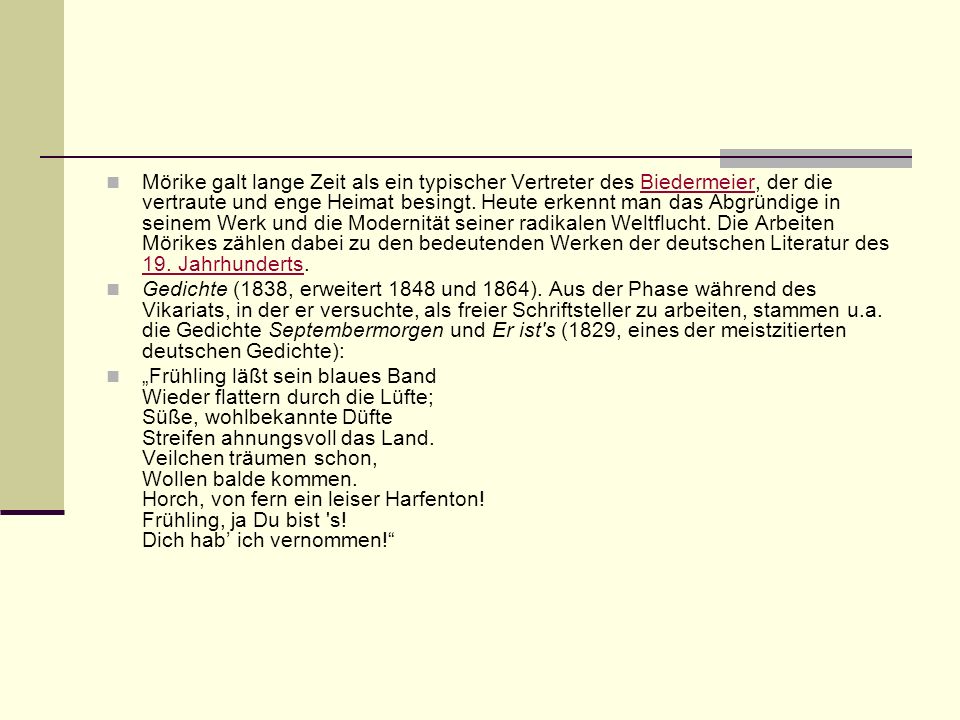Mörike galt lange Zeit als ein typischer Vertreter des Biedermeier, der die vertraute und enge Heimat besingt. Heute erkennt man das Abgründige in seinem Werk und die Modernität seiner radikalen Weltflucht. Die Arbeiten Mörikes zählen dabei zu den bedeutenden Werken der deutschen Literatur des 19. Jahrhunderts.