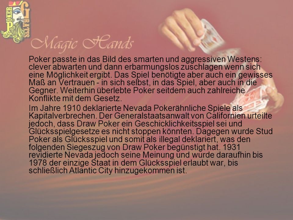 Poker passte in das Bild des smarten und aggressiven Westens: clever abwarten und dann erbarmungslos zuschlagen wenn sich eine Möglichkeit ergibt. Das Spiel benötigte aber auch ein gewisses Maß an Vertrauen - in sich selbst, in das Spiel, aber auch in die Gegner. Weiterhin überlebte Poker seitdem auch zahlreiche Konflikte mit dem Gesetz.