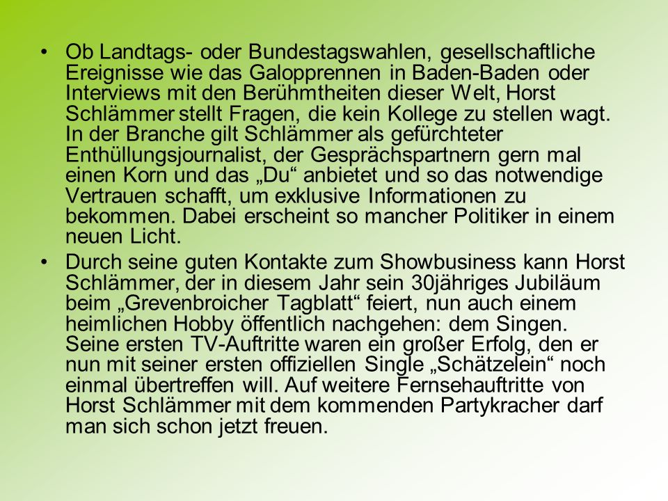 Ob Landtags- oder Bundestagswahlen, gesellschaftliche Ereignisse wie das Galopprennen in Baden-Baden oder Interviews mit den Berühmtheiten dieser Welt, Horst Schlämmer stellt Fragen, die kein Kollege zu stellen wagt. In der Branche gilt Schlämmer als gefürchteter Enthüllungsjournalist, der Gesprächspartnern gern mal einen Korn und das „Du anbietet und so das notwendige Vertrauen schafft, um exklusive Informationen zu bekommen. Dabei erscheint so mancher Politiker in einem neuen Licht.
