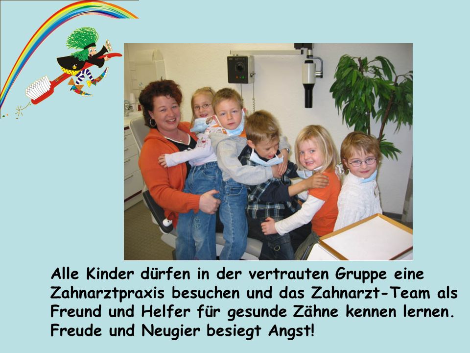 Alle Kinder dürfen in der vertrauten Gruppe eine Zahnarztpraxis besuchen und das Zahnarzt-Team als Freund und Helfer für gesunde Zähne kennen lernen. Freude und Neugier besiegt Angst!