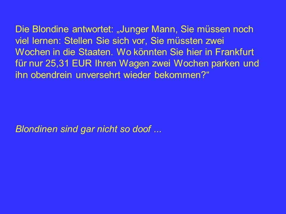 Die Blondine antwortet: „Junger Mann, Sie müssen noch viel lernen: Stellen Sie sich vor, Sie müssten zwei Wochen in die Staaten. Wo könnten Sie hier in Frankfurt für nur 25,31 EUR Ihren Wagen zwei Wochen parken und ihn obendrein unversehrt wieder bekommen