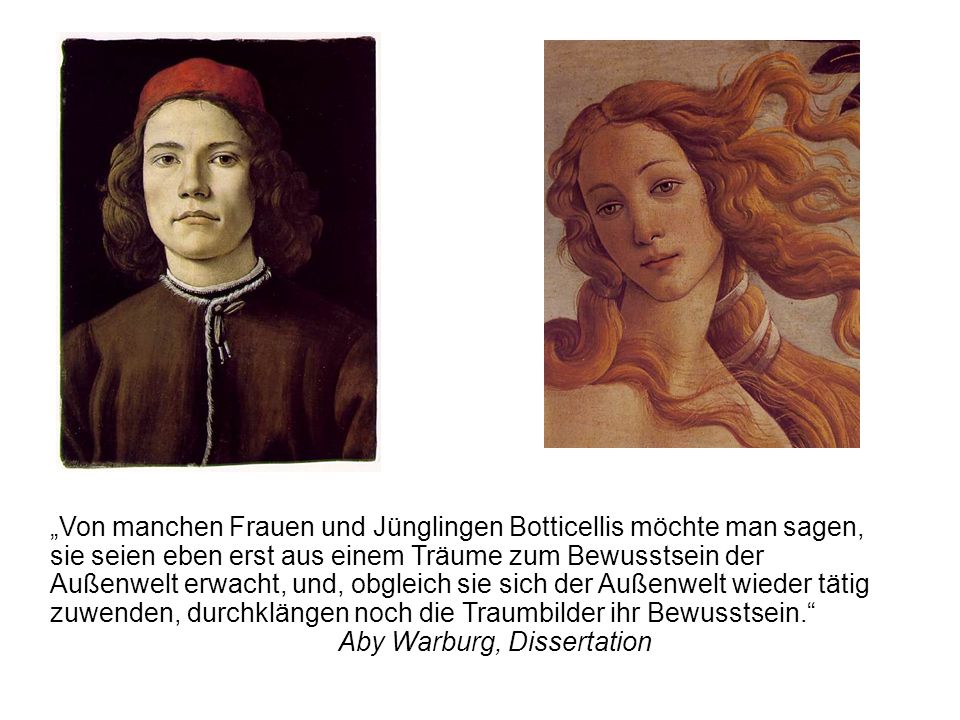 „Von manchen Frauen und Jünglingen Botticellis möchte man sagen, sie seien eben erst aus einem Träume zum Bewusstsein der Außenwelt erwacht, und, obgleich sie sich der Außenwelt wieder tätig zuwenden, durchklängen noch die Traumbilder ihr Bewusstsein. Aby Warburg, Dissertation