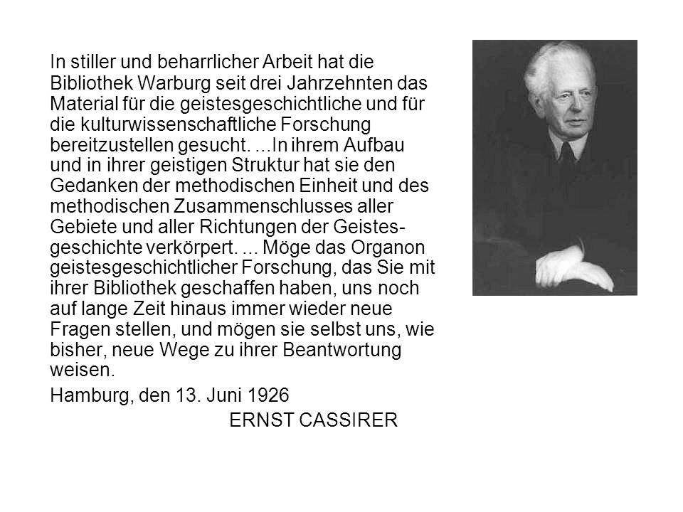 In stiller und beharrlicher Arbeit hat die Bibliothek Warburg seit drei Jahrzehnten das Material für die geistesgeschichtliche und für die kulturwissenschaftliche Forschung bereitzustellen gesucht. ...In ihrem Aufbau und in ihrer geistigen Struktur hat sie den Gedanken der methodischen Einheit und des methodischen Zusammenschlusses aller Gebiete und aller Richtungen der Geistes-geschichte verkörpert. ... Möge das Organon geistesgeschichtlicher Forschung, das Sie mit ihrer Bibliothek geschaffen haben, uns noch auf lange Zeit hinaus immer wieder neue Fragen stellen, und mögen sie selbst uns, wie bisher, neue Wege zu ihrer Beantwortung weisen.