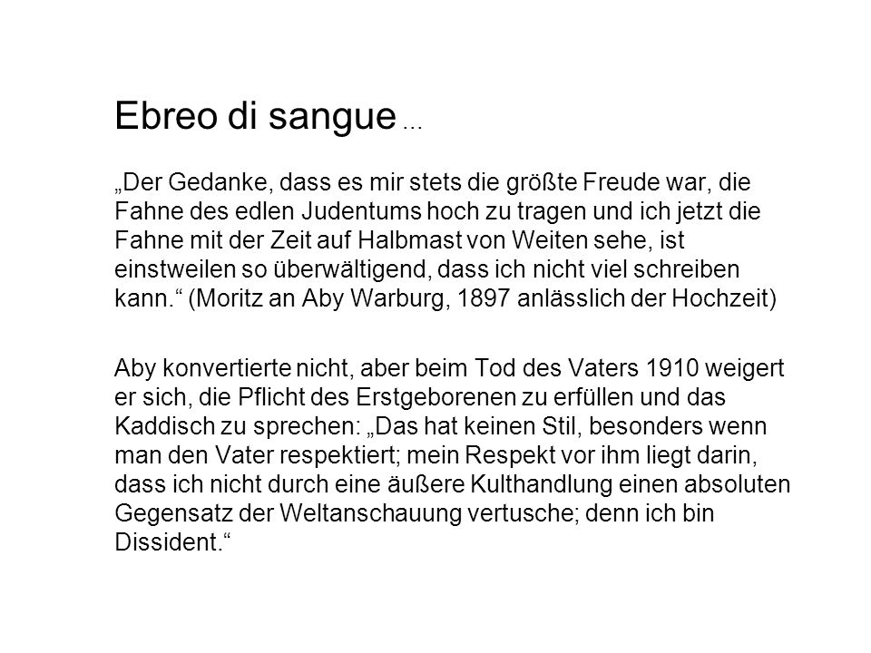 Ebreo di sangue ... „Der Gedanke, dass es mir stets die größte Freude war, die Fahne des edlen Judentums hoch zu tragen und ich jetzt die Fahne mit der Zeit auf Halbmast von Weiten sehe, ist einstweilen so überwältigend, dass ich nicht viel schreiben kann. (Moritz an Aby Warburg, 1897 anlässlich der Hochzeit)