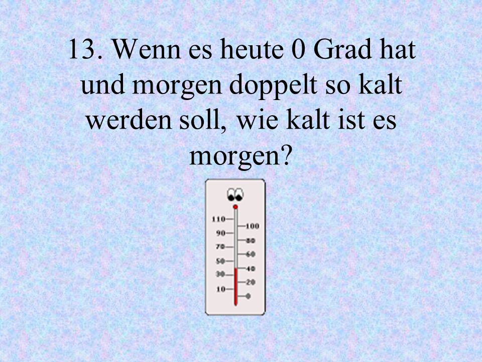 13. Wenn es heute 0 Grad hat und morgen doppelt so kalt werden soll, wie kalt ist es morgen