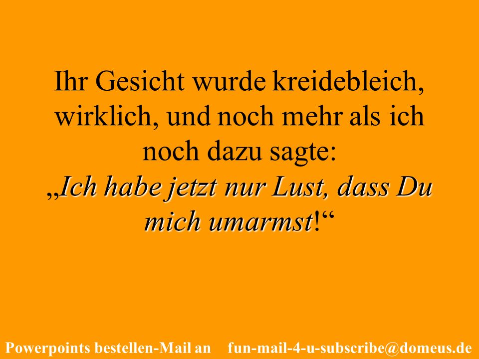 Ihr Gesicht wurde kreidebleich, wirklich, und noch mehr als ich noch dazu sagte: „Ich habe jetzt nur Lust, dass Du mich umarmst!