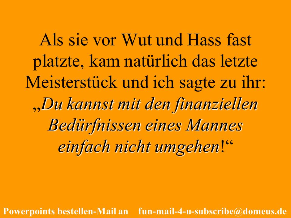 Als sie vor Wut und Hass fast platzte, kam natürlich das letzte Meisterstück und ich sagte zu ihr: „Du kannst mit den finanziellen Bedürfnissen eines Mannes einfach nicht umgehen!