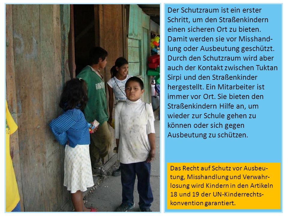 Der Schutzraum ist ein erster Schritt, um den Straßenkindern einen sicheren Ort zu bieten. Damit werden sie vor Misshand-lung oder Ausbeutung geschützt. Durch den Schutzraum wird aber auch der Kontakt zwischen Tuktan Sirpi und den Straßenkinder hergestellt. Ein Mitarbeiter ist immer vor Ort. Sie bieten den Straßenkindern Hilfe an, um wieder zur Schule gehen zu können oder sich gegen Ausbeutung zu schützen.