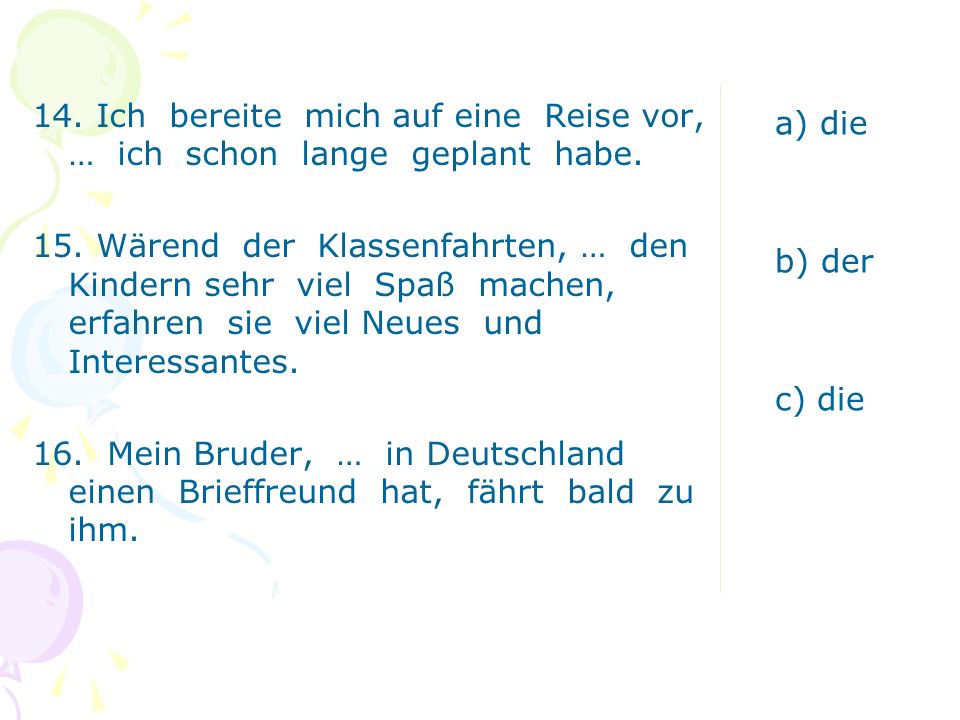 14. Ich bereite mich auf eine Reise vor, … ich schon lange geplant habe. 15. Wärend der Klassenfahrten, … den Kindern sehr viel Spaß machen, erfahren sie viel Neues und Interessantes. 16. Mein Bruder, … in Deutschland einen Brieffreund hat, fährt bald zu ihm.