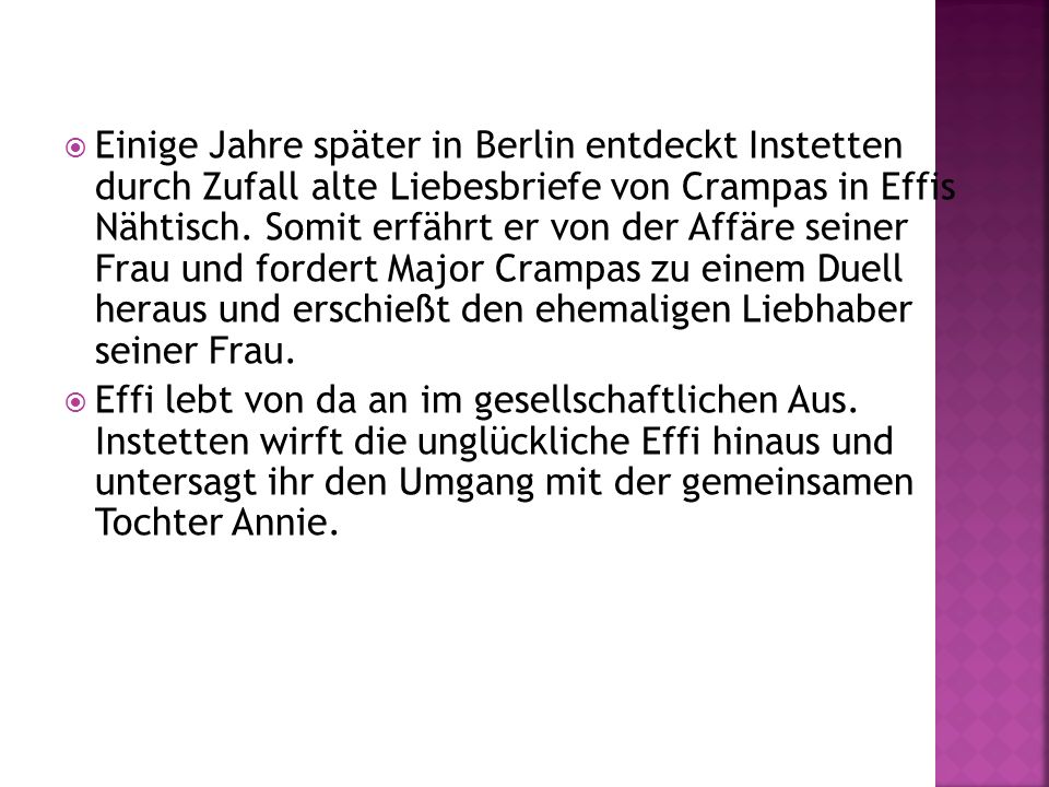 Einige Jahre später in Berlin entdeckt Instetten durch Zufall alte Liebesbriefe von Crampas in Effis Nähtisch. Somit erfährt er von der Affäre seiner Frau und fordert Major Crampas zu einem Duell heraus und erschießt den ehemaligen Liebhaber seiner Frau.