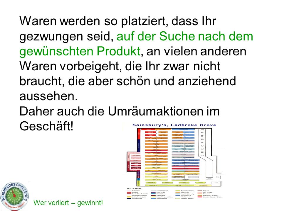 Waren werden so platziert, dass Ihr gezwungen seid, auf der Suche nach dem gewünschten Produkt, an vielen anderen Waren vorbeigeht, die Ihr zwar nicht braucht, die aber schön und anziehend aussehen.