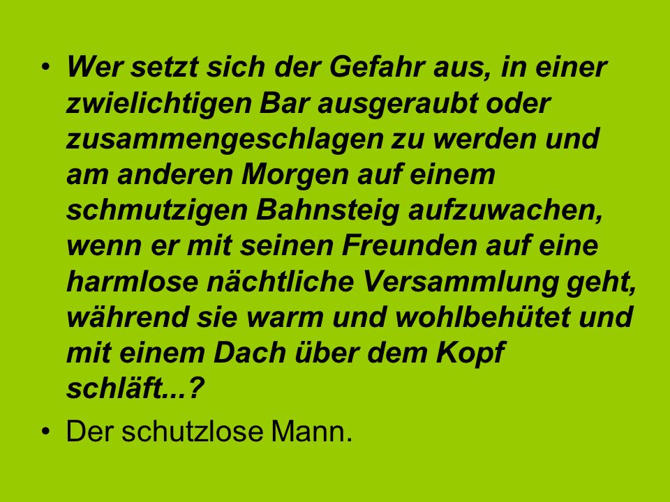 Wer setzt sich der Gefahr aus, in einer zwielichtigen Bar ausgeraubt oder zusammengeschlagen zu werden und am anderen Morgen auf einem schmutzigen Bahnsteig aufzuwachen, wenn er mit seinen Freunden auf eine harmlose nächtliche Versammlung geht, während sie warm und wohlbehütet und mit einem Dach über dem Kopf schläft...