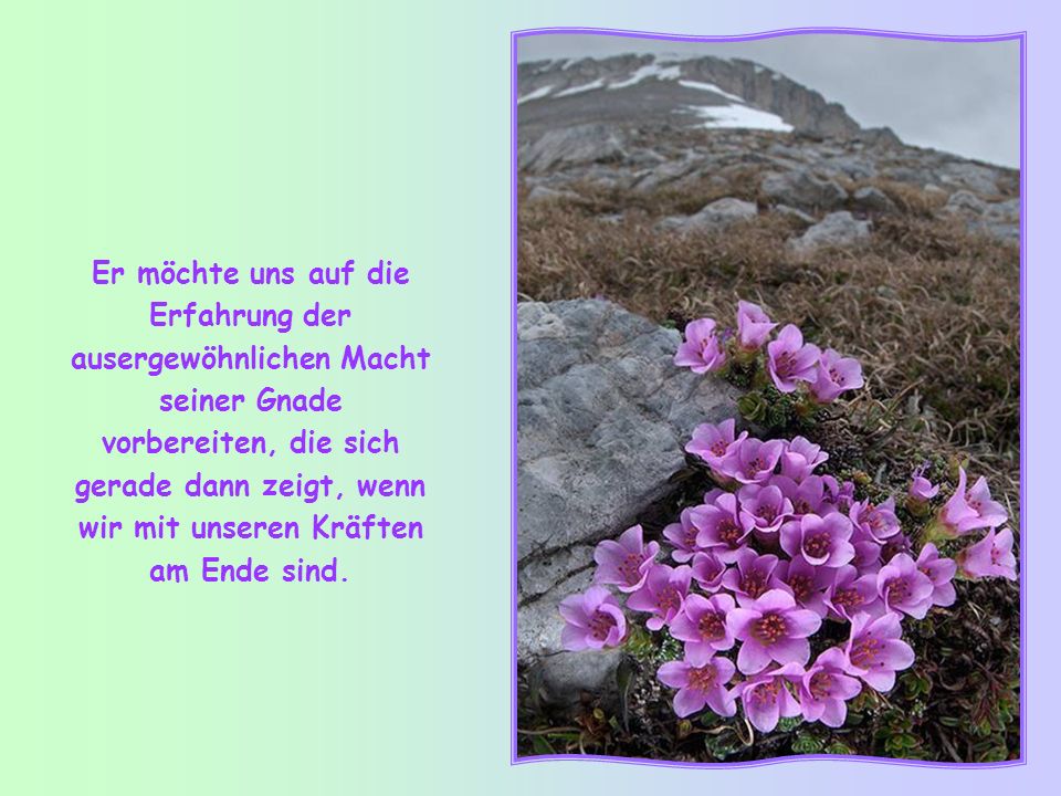 Er möchte uns auf die Erfahrung der ausergewöhnlichen Macht seiner Gnade vorbereiten, die sich gerade dann zeigt, wenn wir mit unseren Kräften am Ende sind.