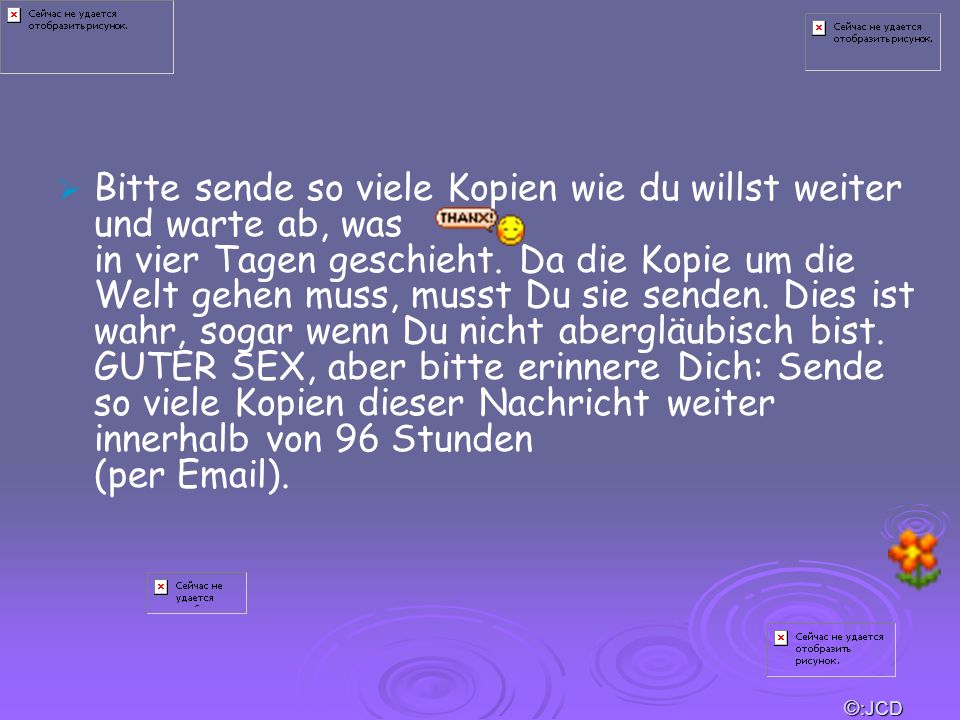 Bitte sende so viele Kopien wie du willst weiter und warte ab, was in vier Tagen geschieht. Da die Kopie um die Welt gehen muss, musst Du sie senden. Dies ist wahr, sogar wenn Du nicht abergläubisch bist. GUTER SEX, aber bitte erinnere Dich: Sende so viele Kopien dieser Nachricht weiter innerhalb von 96 Stunden (per  ).