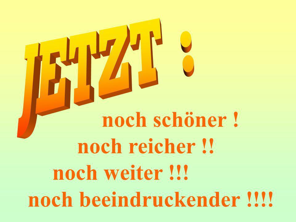 JETZT : noch schöner ! noch reicher !! noch weiter !!!