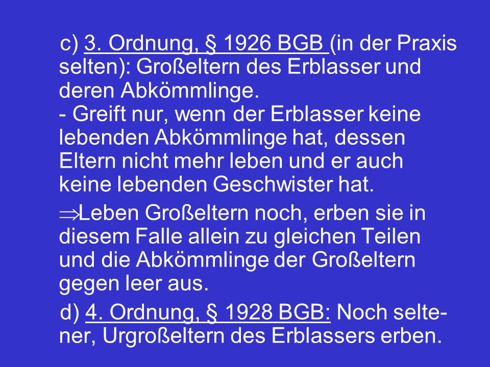 c) 3. Ordnung, § 1926 BGB (in der Praxis selten): Großeltern des Erblasser und deren Abkömmlinge. - Greift nur, wenn der Erblasser keine lebenden Abkömmlinge hat, dessen Eltern nicht mehr leben und er auch keine lebenden Geschwister hat.