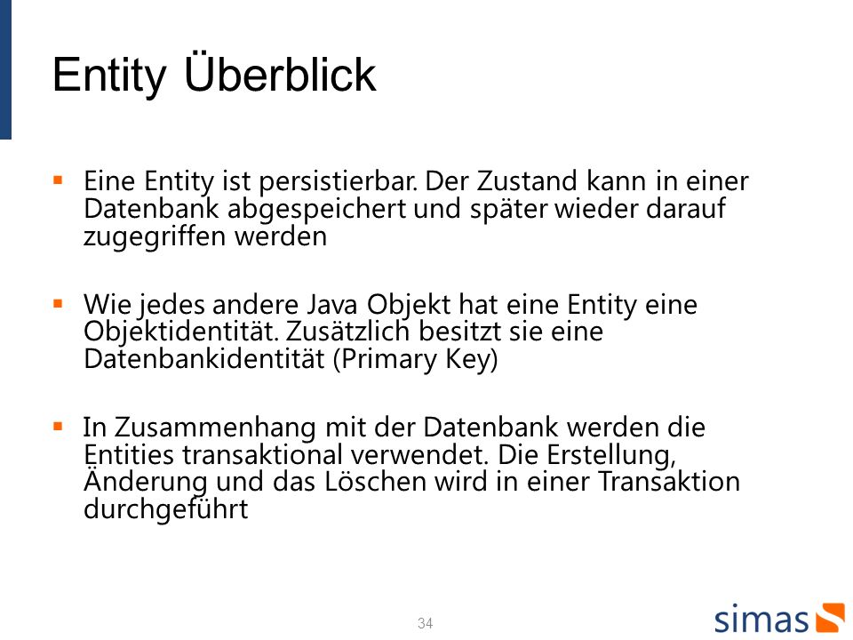 Entity Überblick Eine Entity ist persistierbar. Der Zustand kann in einer Datenbank abgespeichert und später wieder darauf zugegriffen werden.