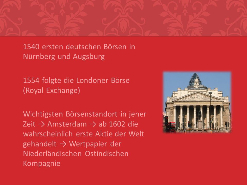 1540 ersten deutschen Börsen in Nürnberg und Augsburg 1554 folgte die Londoner Börse (Royal Exchange) Wichtigsten Börsenstandort in jener Zeit → Amsterdam → ab 1602 die wahrscheinlich erste Aktie der Welt gehandelt → Wertpapier der Niederländischen Ostindischen Kompagnie