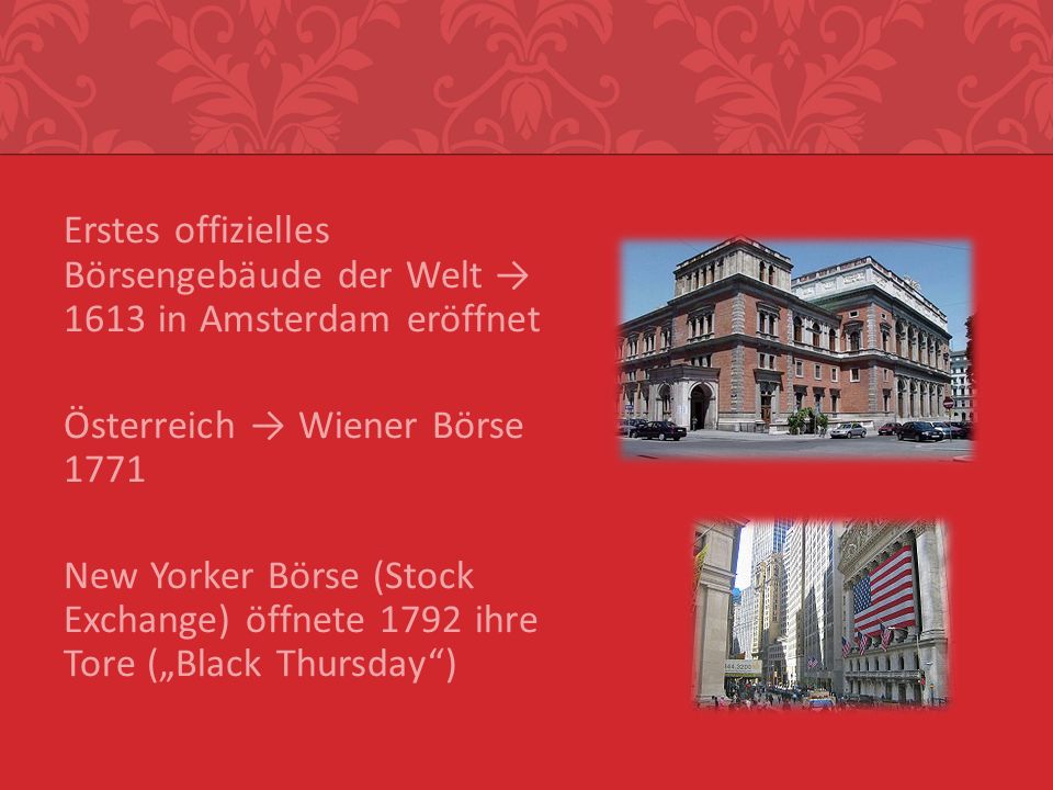 Erstes offizielles Börsengebäude der Welt → 1613 in Amsterdam eröffnet Österreich → Wiener Börse 1771 New Yorker Börse (Stock Exchange) öffnete 1792 ihre Tore („Black Thursday )