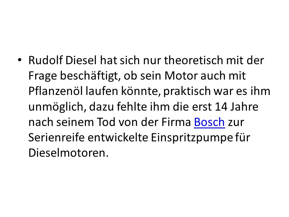 Rudolf Diesel hat sich nur theoretisch mit der Frage beschäftigt, ob sein Motor auch mit Pflanzenöl laufen könnte, praktisch war es ihm unmöglich, dazu fehlte ihm die erst 14 Jahre nach seinem Tod von der Firma Bosch zur Serienreife entwickelte Einspritzpumpe für Dieselmotoren.