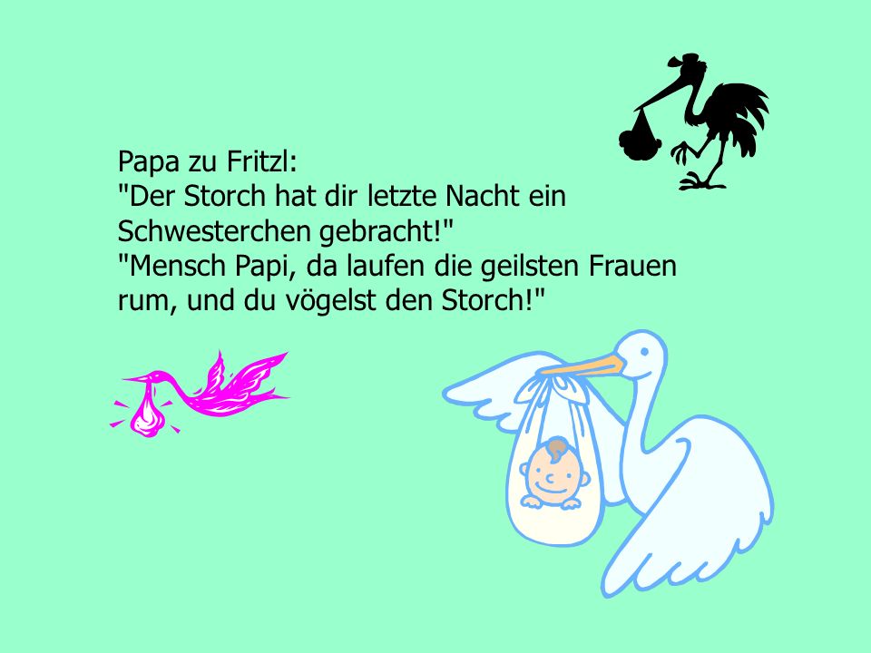 Papa zu Fritzl: Der Storch hat dir letzte Nacht ein. Schwesterchen gebracht! Mensch Papi, da laufen die geilsten Frauen.