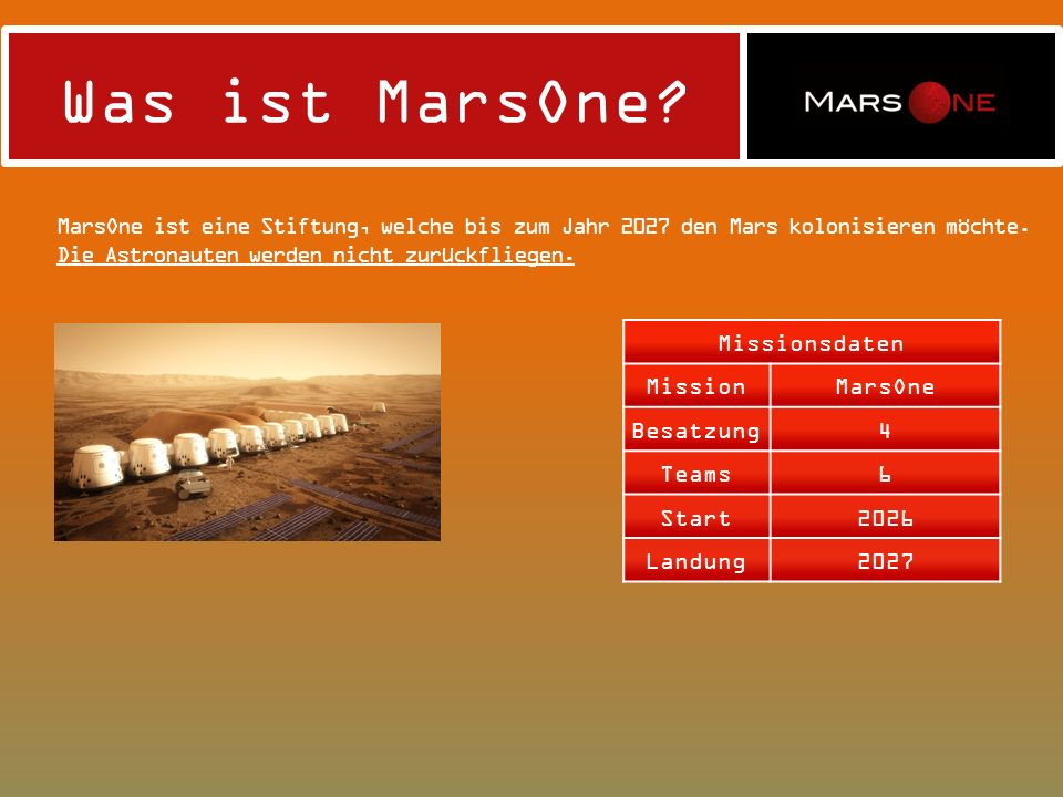 Was ist MarsOne MarsOne ist eine Stiftung, welche bis zum Jahr 2027 den Mars kolonisieren möchte. Die Astronauten werden nicht zurückfliegen.