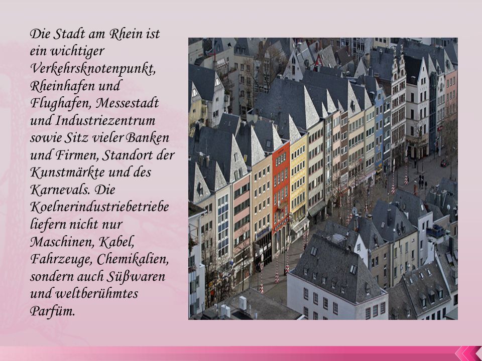 Die Stadt am Rhein ist ein wichtiger Verkehrsknotenpunkt, Rheinhafen und Flughafen, Messestadt und Industriezentrum sowie Sitz vieler Banken und Firmen, Standort der Kunstmärkte und des Karnevals.