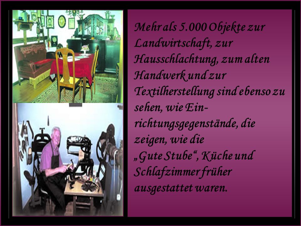 Mehr als Objekte zur Landwirtschaft, zur Hausschlachtung, zum alten Handwerk und zur Textilherstellung sind ebenso zu sehen, wie Ein-richtungsgegenstände, die zeigen, wie die „Gute Stube , Küche und Schlafzimmer früher ausgestattet waren.