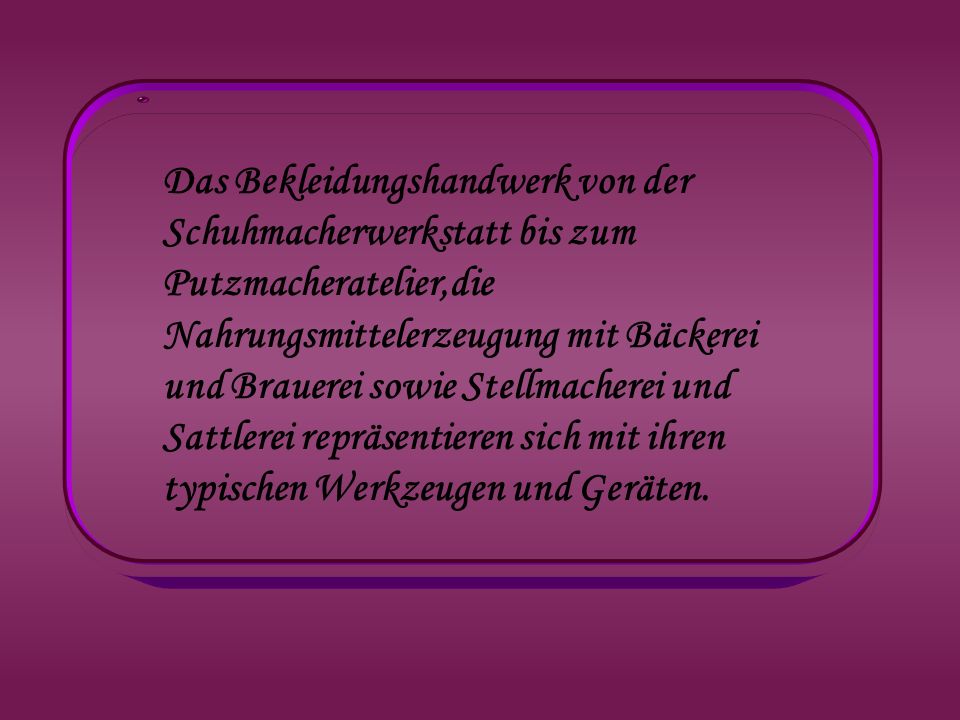 Das Bekleidungshandwerk von der Schuhmacherwerkstatt bis zum Putzmacheratelier,die Nahrungsmittelerzeugung mit Bäckerei und Brauerei sowie Stellmacherei und Sattlerei repräsentieren sich mit ihren typischen Werkzeugen und Geräten.