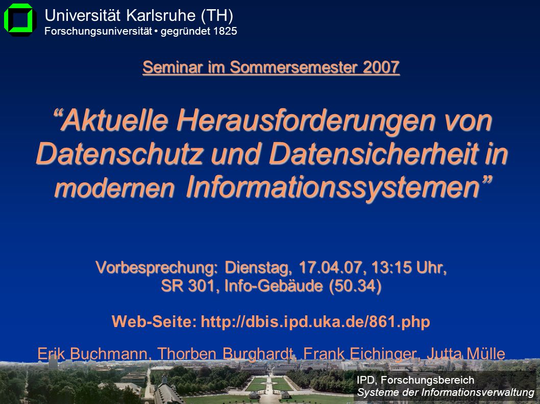 Seminar im Sommersemester 2007 Aktuelle Herausforderungen von Datenschutz und Datensicherheit in modernen Informationssystemen Vorbesprechung: Dienstag, , 13:15 Uhr, SR 301, Info-Gebäude (50.34) Web-Seite:   Erik Buchmann, Thorben Burghardt, Frank Eichinger, Jutta Mülle