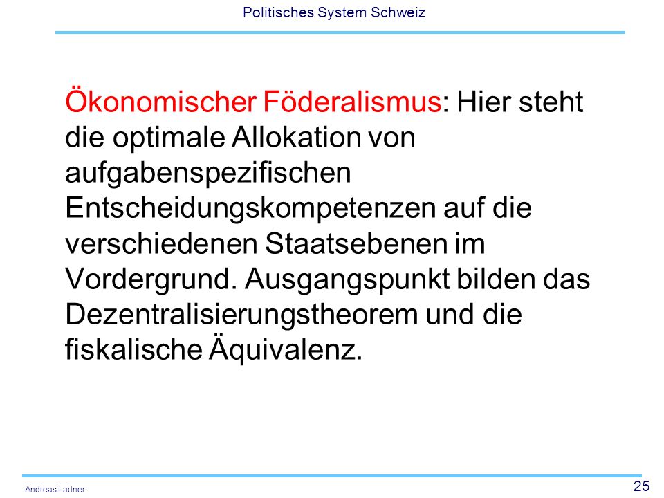 Ökonomischer Föderalismus: Hier steht die optimale Allokation von aufgabenspezifischen Entscheidungskompetenzen auf die verschiedenen Staatsebenen im Vordergrund. Ausgangspunkt bilden das Dezentralisierungstheorem und die fiskalische Äquivalenz.