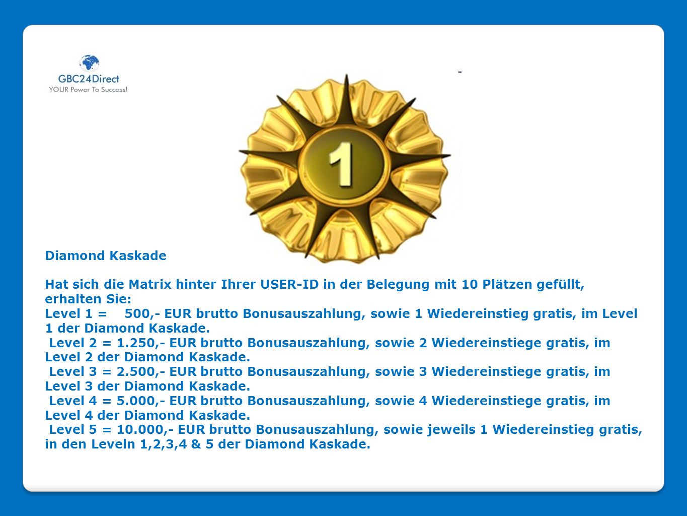 Diamond Kaskade Hat sich die Matrix hinter Ihrer USER-ID in der Belegung mit 10 Plätzen gefüllt, erhalten Sie: Level 1 = 500,- EUR brutto Bonusauszahlung, sowie 1 Wiedereinstieg gratis, im Level 1 der Diamond Kaskade.