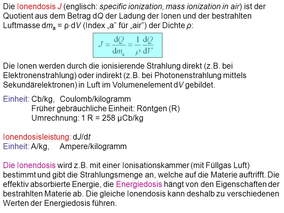 Die Ionendosis J (englisch: specific ionization, mass ionization in air) ist der Quotient aus dem Betrag dQ der Ladung der Ionen und der bestrahlten Luftmasse dma = ρ·dV (Index „a für „air ) der Dichte ρ: