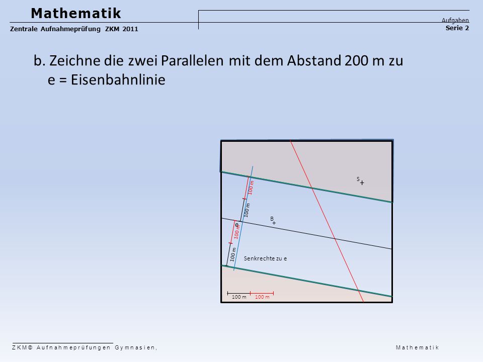 Mathematik Aufgaben. Zentrale Aufnahmeprüfung ZKM Serie 2. b. Zeichne die zwei Parallelen mit dem Abstand 200 m zu e = Eisenbahnlinie.