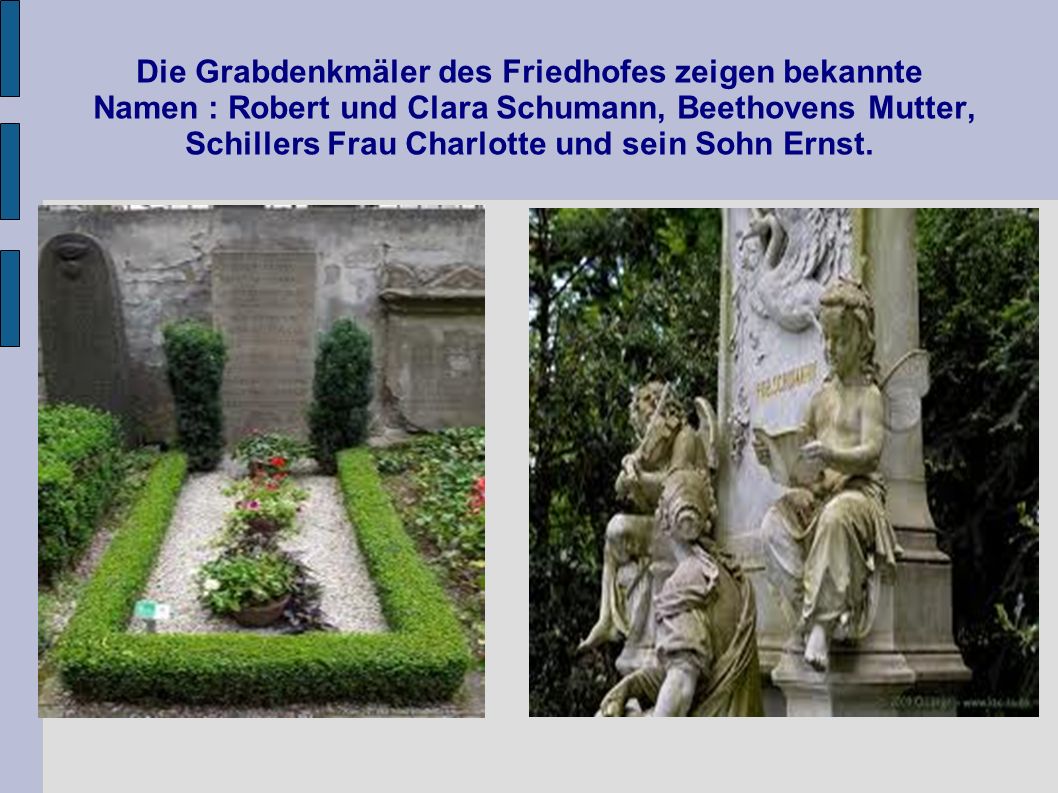 Die Grabdenkmäler des Friedhofes zeigen bekannte Namen : Robert und Clara Schumann, Beethovens Mutter, Schillers Frau Charlotte und sein Sohn Ernst.