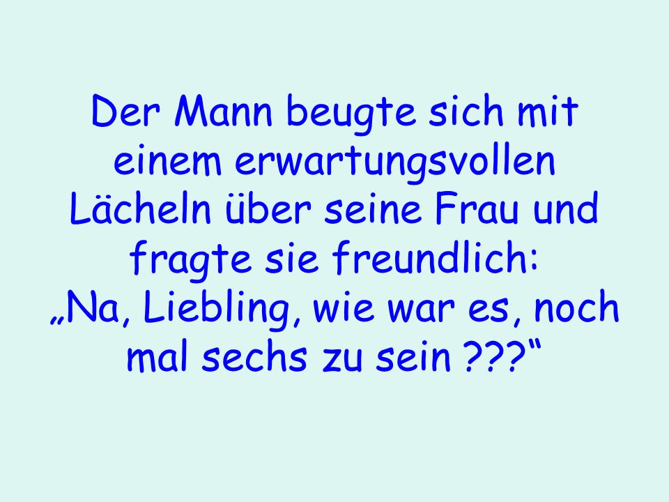 Der Mann beugte sich mit einem erwartungsvollen Lächeln über seine Frau und fragte sie freundlich: „Na, Liebling, wie war es, noch mal sechs zu sein