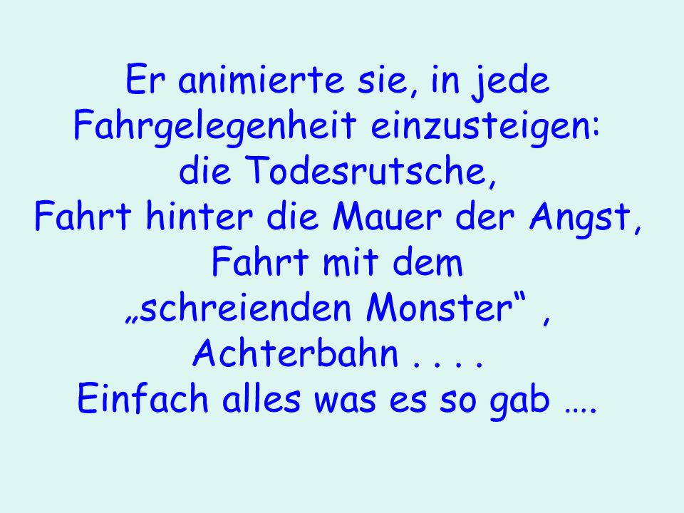 Er animierte sie, in jede Fahrgelegenheit einzusteigen: die Todesrutsche, Fahrt hinter die Mauer der Angst, Fahrt mit dem „schreienden Monster , Achterbahn .