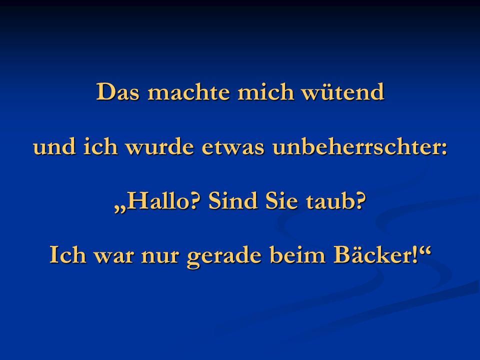 und ich wurde etwas unbeherrschter: Ich war nur gerade beim Bäcker!
