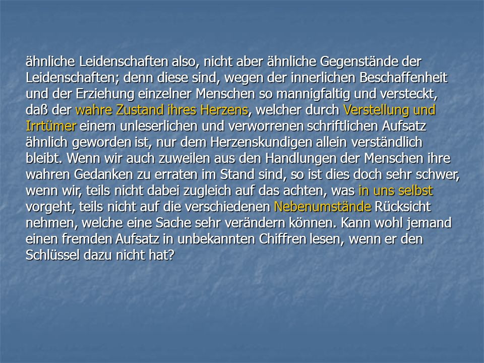 ähnliche Leidenschaften also, nicht aber ähnliche Gegenstände der Leidenschaften; denn diese sind, wegen der innerlichen Beschaffenheit und der Erziehung einzelner Menschen so mannigfaltig und versteckt, daß der wahre Zustand ihres Herzens, welcher durch Verstellung und Irrtümer einem unleserlichen und verworrenen schriftlichen Aufsatz ähnlich geworden ist, nur dem Herzenskundigen allein verständlich bleibt.