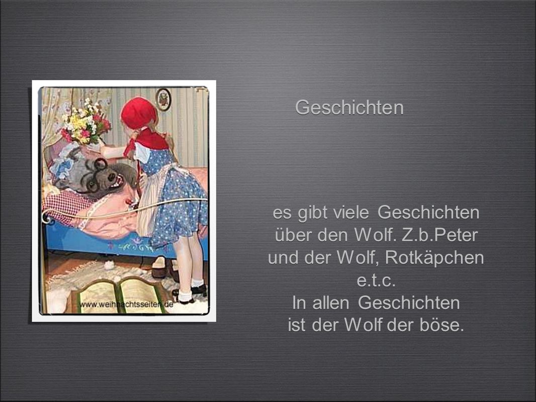 Geschichten es gibt viele Geschichten über den Wolf. Z.b.Peter und der Wolf, Rotkäpchen e.t.c. In allen Geschichten.