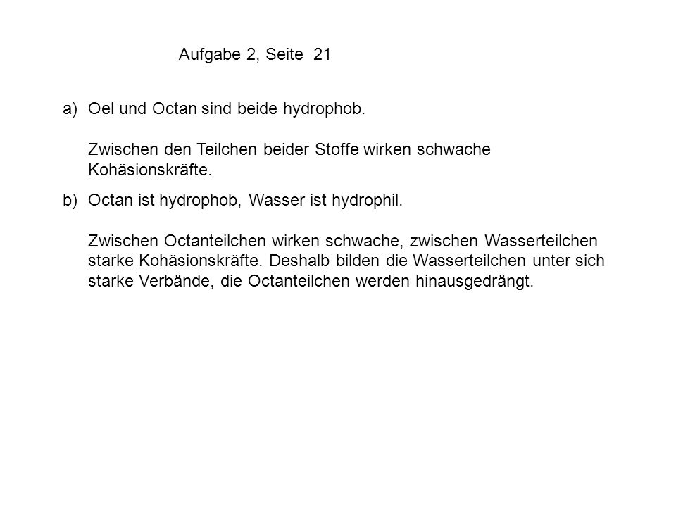 Aufgabe 2, Seite 21 a) Oel und Octan sind beide hydrophob. Zwischen den Teilchen beider Stoffe wirken schwache Kohäsionskräfte.