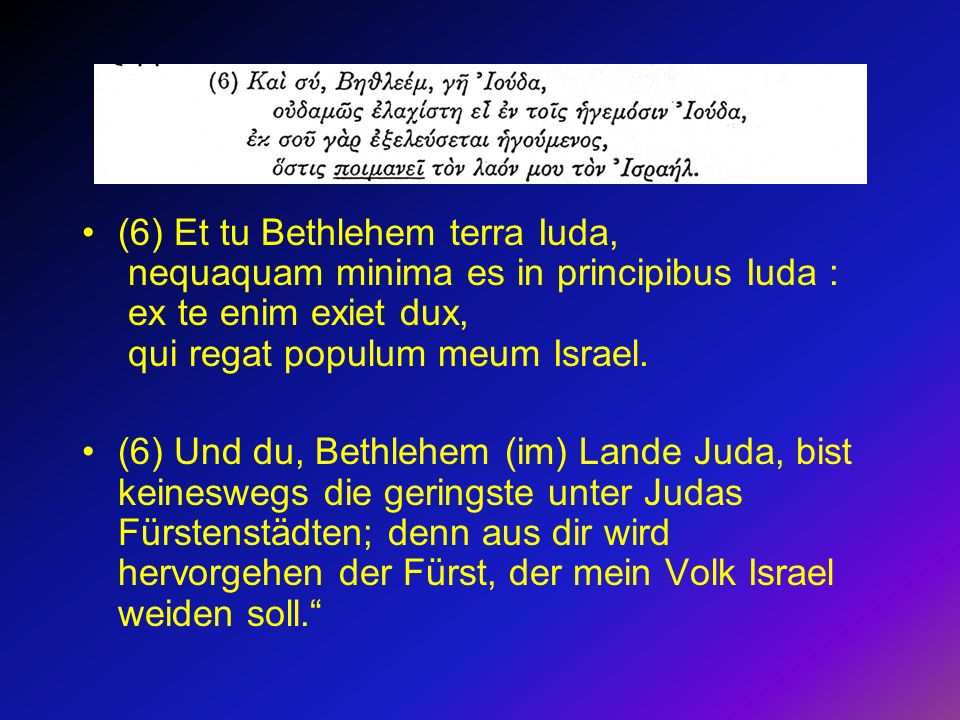 (6) Et tu Bethlehem terra Iuda, nequaquam minima es in principibus Iuda : ex te enim exiet dux, qui regat populum meum Israel.