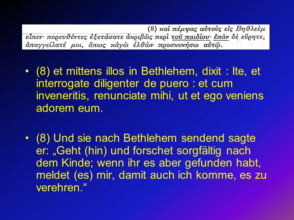 (8) et mittens illos in Bethlehem, dixit : Ite, et interrogate diligenter de puero : et cum inveneritis, renunciate mihi, ut et ego veniens adorem eum.