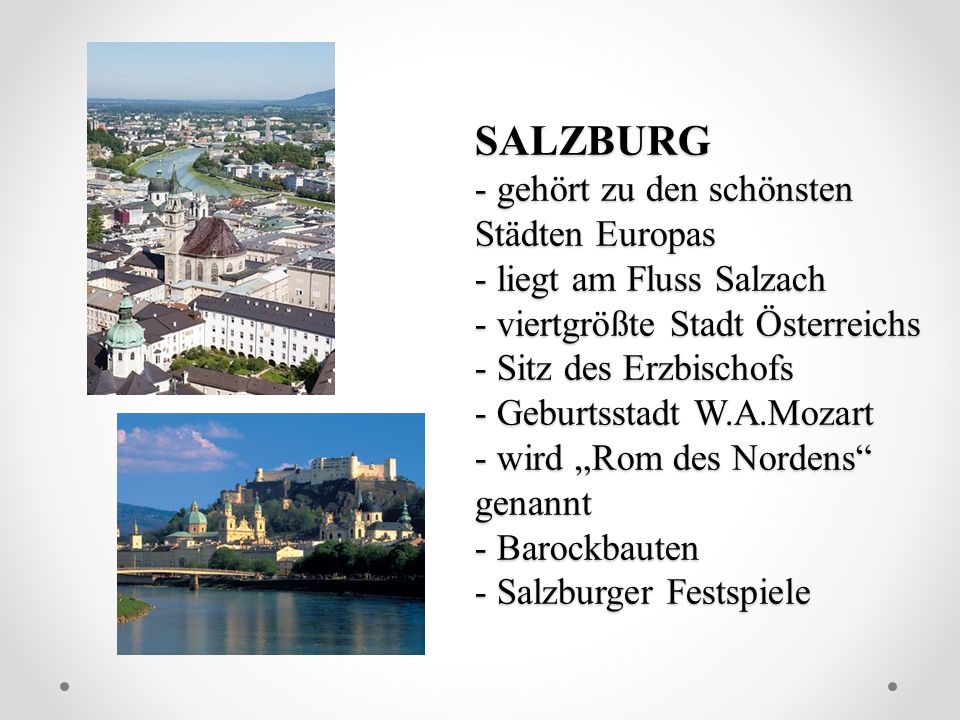SALZBURG - gehört zu den schönsten Städten Europas - liegt am Fluss Salzach - viertgrößte Stadt Österreichs - Sitz des Erzbischofs - Geburtsstadt W.A.Mozart - wird „Rom des Nordens genannt - Barockbauten - Salzburger Festspiele