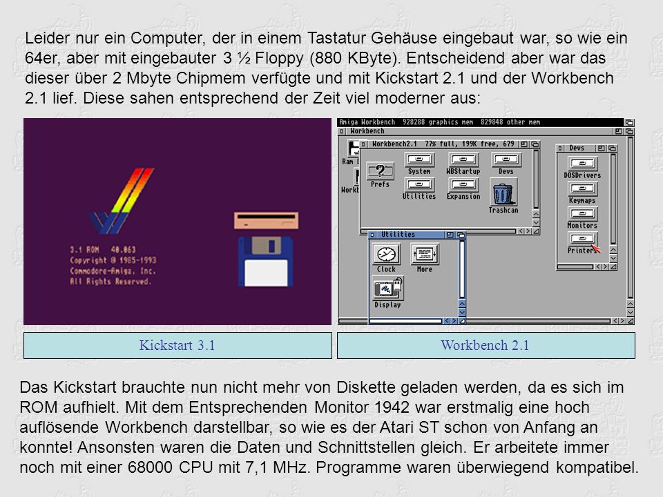 Leider nur ein Computer, der in einem Tastatur Gehäuse eingebaut war, so wie ein 64er, aber mit eingebauter 3 ½ Floppy (880 KByte). Entscheidend aber war das dieser über 2 Mbyte Chipmem verfügte und mit Kickstart 2.1 und der Workbench 2.1 lief. Diese sahen entsprechend der Zeit viel moderner aus: