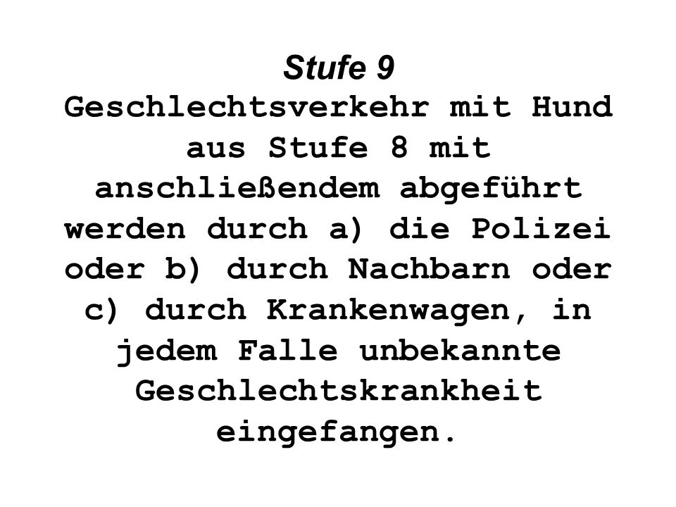 Stufe 9 Geschlechtsverkehr mit Hund aus Stufe 8 mit anschließendem abgeführt werden durch a) die Polizei oder b) durch Nachbarn oder c) durch Krankenwagen, in jedem Falle unbekannte Geschlechtskrankheit eingefangen.