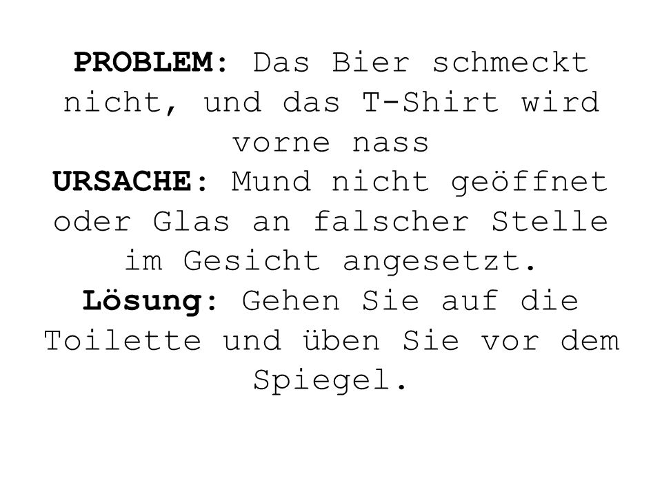 PROBLEM: Das Bier schmeckt nicht, und das T-Shirt wird vorne nass URSACHE: Mund nicht geöffnet oder Glas an falscher Stelle im Gesicht angesetzt.